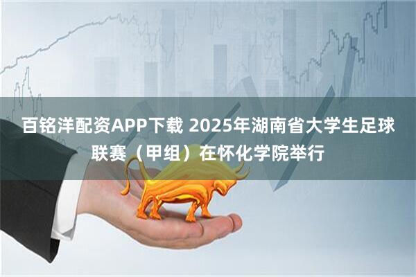 百铭洋配资APP下载 2025年湖南省大学生足球联赛（甲组）在怀化学院举行