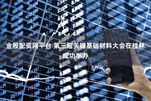 金股配资网平台 第三届关键基础材料大会在桂林成功举办