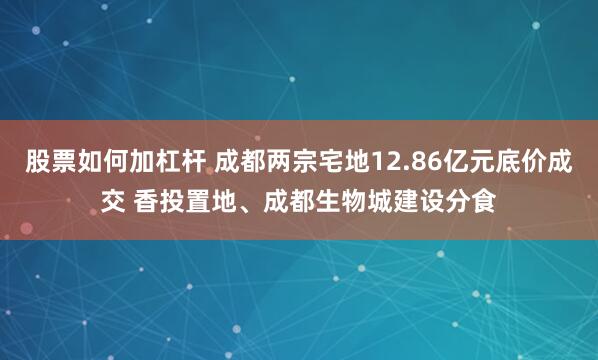 股票如何加杠杆 成都两宗宅地12.86亿元底价成交 香投置地、成都生物城建设分食