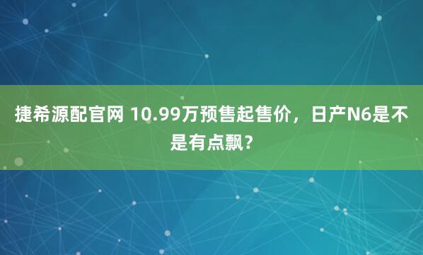 捷希源配官网 10.99万预售起售价，日产N6是不是有点飘？