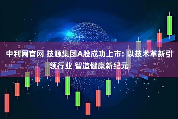 中利网官网 技源集团A股成功上市: 以技术革新引领行业 智造健康新纪元