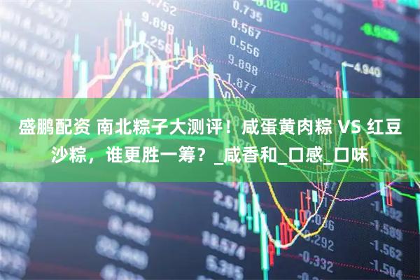 盛鹏配资 南北粽子大测评！咸蛋黄肉粽 VS 红豆沙粽，谁更胜一筹？_咸香和_口感_口味