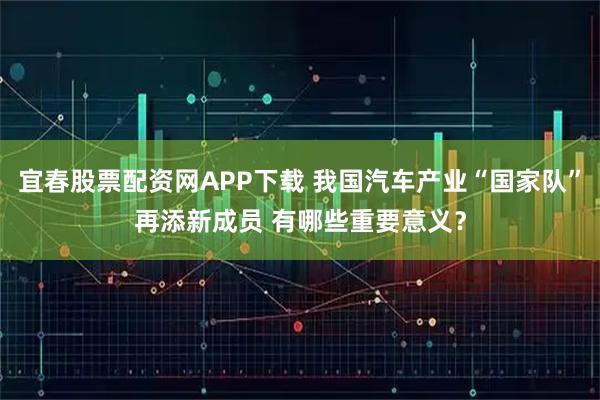宜春股票配资网APP下载 我国汽车产业“国家队”再添新成员 有哪些重要意义？