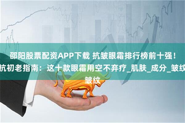 邵阳股票配资APP下载 抗皱眼霜排行榜前十强！抗初老指南：这十款眼霜用空不弃疗_肌肤_成分_皱纹