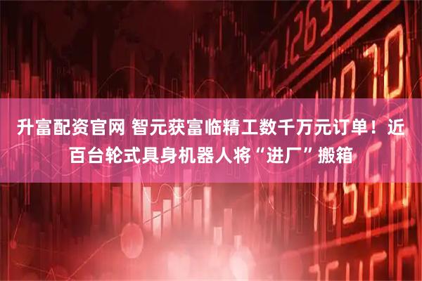 升富配资官网 智元获富临精工数千万元订单！近百台轮式具身机器人将“进厂”搬箱