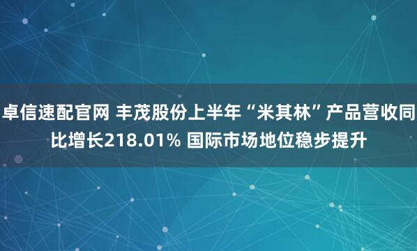 卓信速配官网 丰茂股份上半年“米其林”产品营收同比增长218.01% 国际市场地位稳步提升