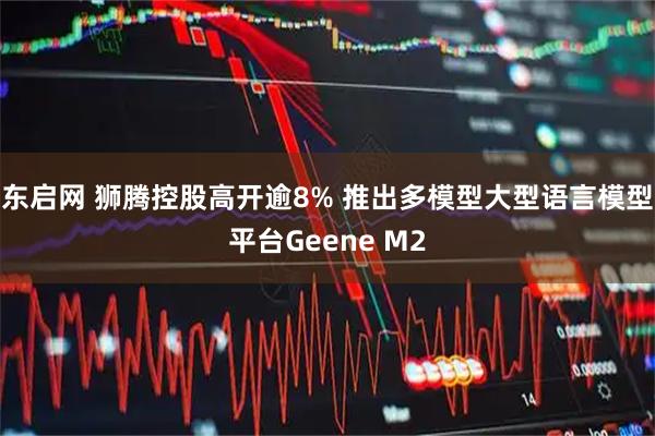 东启网 狮腾控股高开逾8% 推出多模型大型语言模型平台Geene M2
