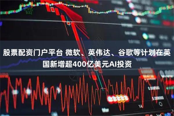 股票配资门户平台 微软、英伟达、谷歌等计划在英国新增超400亿美元AI投资