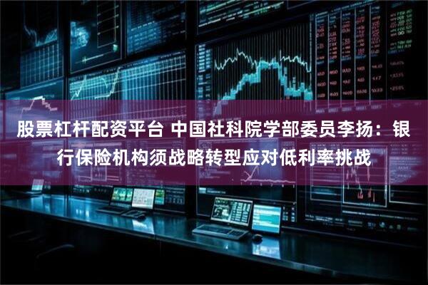 股票杠杆配资平台 中国社科院学部委员李扬：银行保险机构须战略转型应对低利率挑战