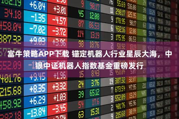 富牛策略APP下载 锚定机器人行业星辰大海，中银中证机器人指数基金重磅发行