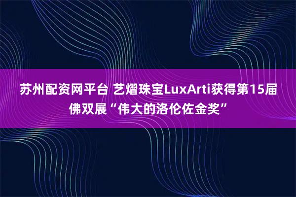 苏州配资网平台 艺熠珠宝LuxArti获得第15届佛双展“伟大的洛伦佐金奖”