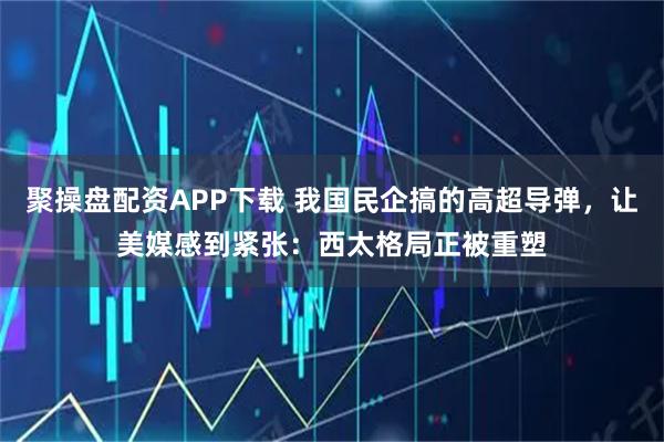 聚操盘配资APP下载 我国民企搞的高超导弹，让美媒感到紧张：西太格局正被重塑