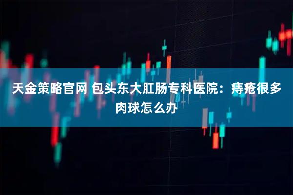 天金策略官网 包头东大肛肠专科医院：痔疮很多肉球怎么办