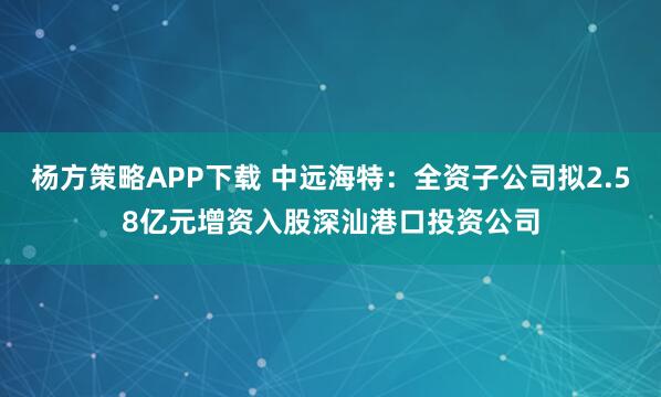杨方策略APP下载 中远海特：全资子公司拟2.58亿元增资入股深汕港口投资公司