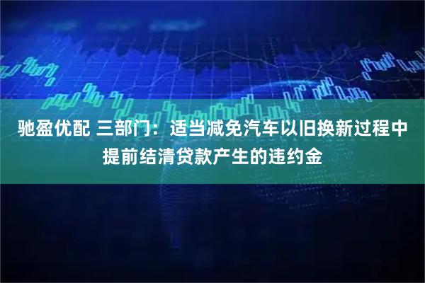 驰盈优配 三部门：适当减免汽车以旧换新过程中提前结清贷款产生的违约金