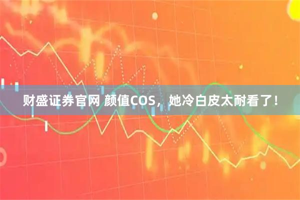 财盛证券官网 颜值COS，她冷白皮太耐看了！