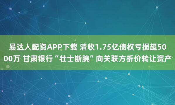 易达人配资APP下载 清收1.75亿债权亏损超5000万 甘肃银行“壮士断腕”向关联方折价转让资产