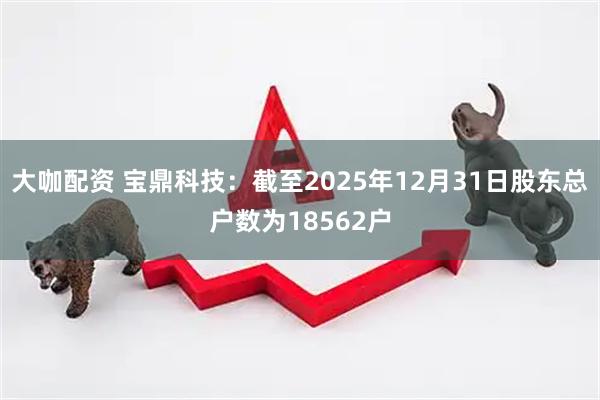 大咖配资 宝鼎科技：截至2025年12月31日股东总户数为18562户