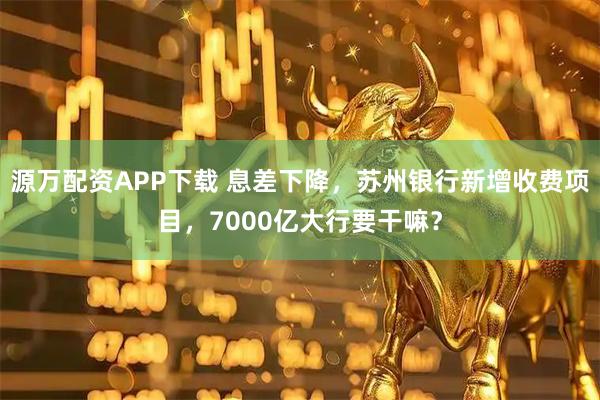 源万配资APP下载 息差下降，苏州银行新增收费项目，7000亿大行要干嘛？