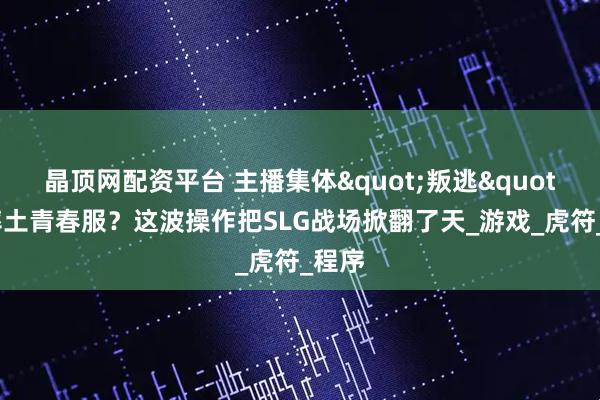 晶顶网配资平台 主播集体"叛逃"到率土青春服？这波操作把SLG战场掀翻了天_游戏_虎符_程序