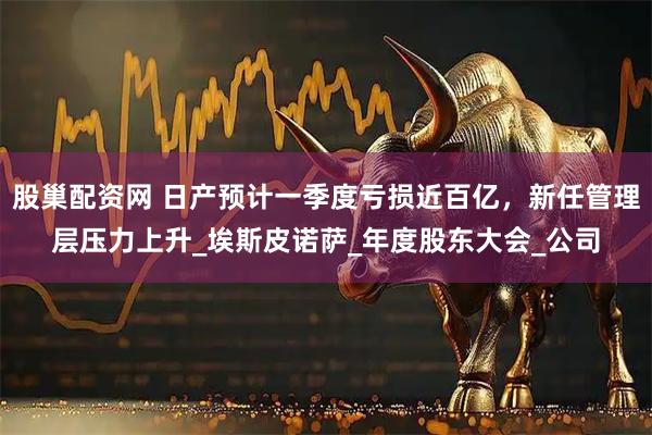股巢配资网 日产预计一季度亏损近百亿，新任管理层压力上升_埃斯皮诺萨_年度股东大会_公司