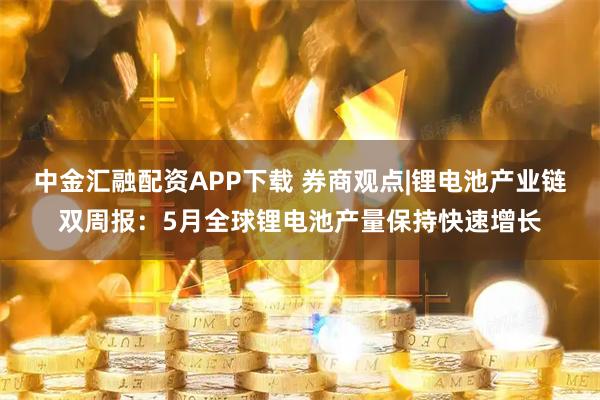 中金汇融配资APP下载 券商观点|锂电池产业链双周报：5月全球锂电池产量保持快速增长