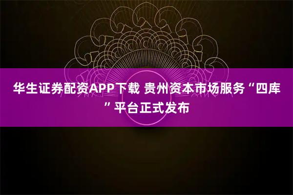 华生证券配资APP下载 贵州资本市场服务“四库”平台正式发布