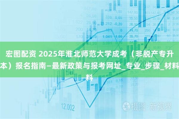 宏图配资 2025年淮北师范大学成考（非脱产专升本）报名指南—最新政策与报考网址_专业_步骤_材料