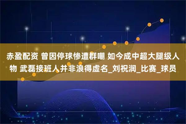 赤盈配资 曾因停球惨遭群嘲 如今成中超大腿级人物 武磊接班人并非浪得虚名_刘祝润_比赛_球员