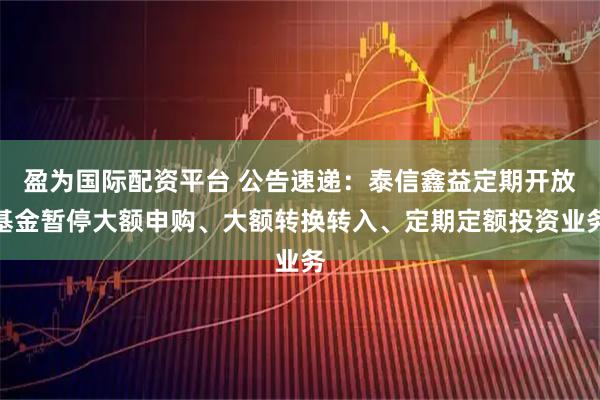 盈为国际配资平台 公告速递：泰信鑫益定期开放基金暂停大额申购、大额转换转入、定期定额投资业务