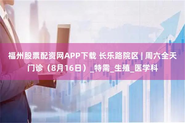 福州股票配资网APP下载 长乐路院区 | 周六全天门诊（8月16日）_特需_生殖_医学科