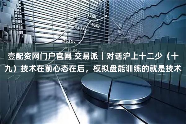壹配资网门户官网 交易派｜对话沪上十二少（十九）技术在前心态在后，模拟盘能训练的就是技术